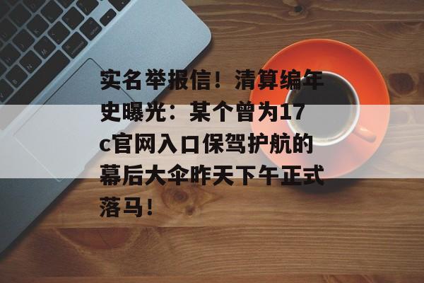 实名举报信！清算编年史曝光：某个曾为17c官网入口保驾护航的幕后大伞昨天下午正式落马！