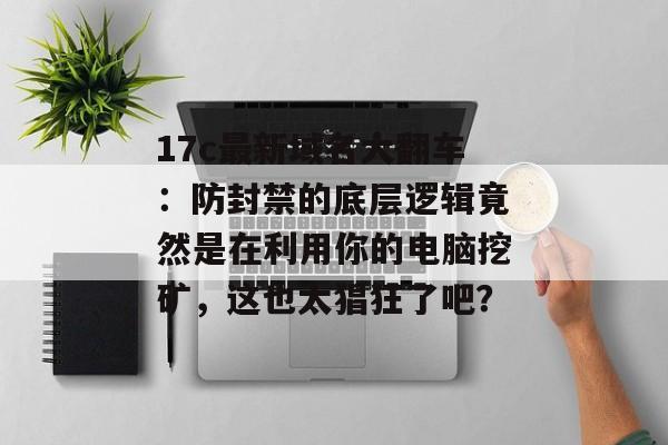 17c最新域名大翻车：防封禁的底层逻辑竟然是在利用你的电脑挖矿，这也太猖狂了吧？