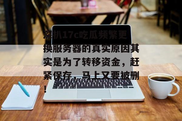 深扒17c吃瓜频繁更换服务器的真实原因其实是为了转移资金，赶紧保存，马上又要被删！