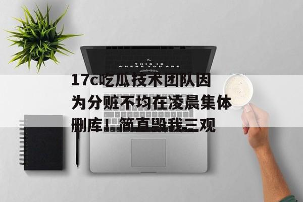 17c吃瓜技术团队因为分赃不均在凌晨集体删库！简直毁我三观