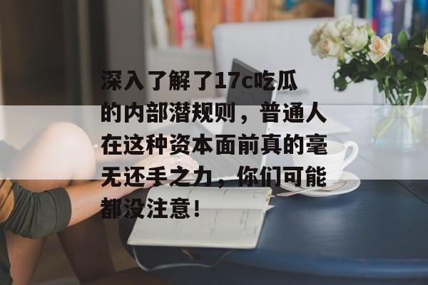 深入了解了17c吃瓜的内部潜规则，普通人在这种资本面前真的毫无还手之力，你们可能都没注意！