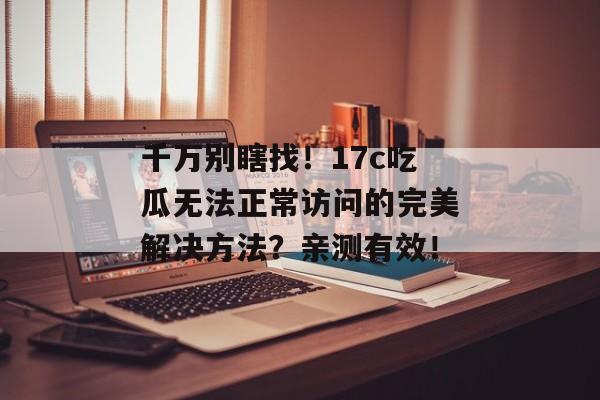 千万别瞎找！17c吃瓜无法正常访问的完美解决方法？亲测有效！