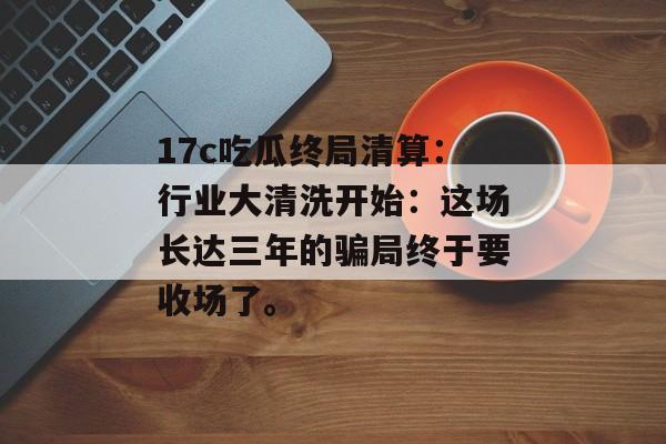 17c吃瓜终局清算：行业大清洗开始：这场长达三年的骗局终于要收场了。