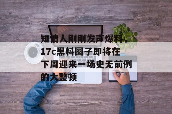 知情人刚刚发声爆料，17c黑料圈子即将在下周迎来一场史无前例的大整顿