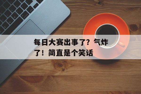 每日大赛出事了？气炸了！简直是个笑话