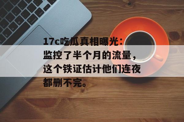 17c吃瓜真相曝光：监控了半个月的流量，这个铁证估计他们连夜都删不完。