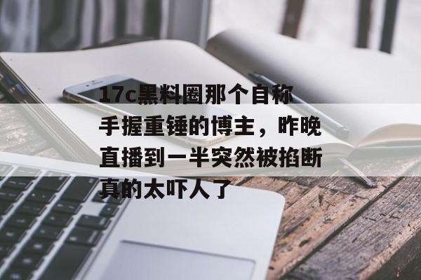17c黑料圈那个自称手握重锤的博主，昨晚直播到一半突然被掐断真的太吓人了