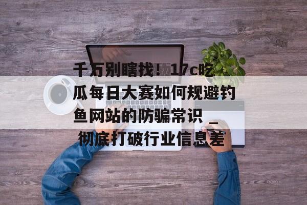 千万别瞎找！17c吃瓜每日大赛如何规避钓鱼网站的防骗常识 _ 彻底打破行业信息差