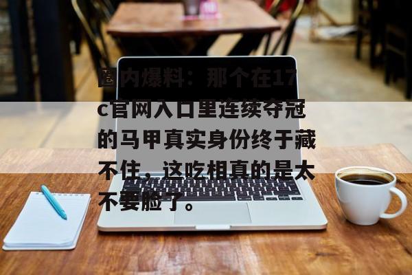 圈内爆料：那个在17c官网入口里连续夺冠的马甲真实身份终于藏不住，这吃相真的是太不要脸了。