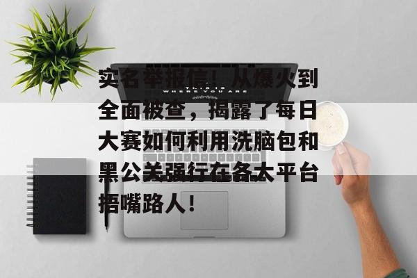 实名举报信！从爆火到全面被查，揭露了每日大赛如何利用洗脑包和黑公关强行在各大平台捂嘴路人！