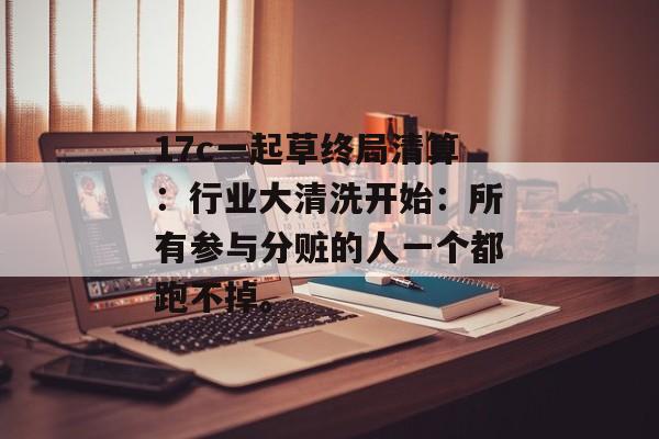 17c一起草终局清算：行业大清洗开始：所有参与分赃的人一个都跑不掉。