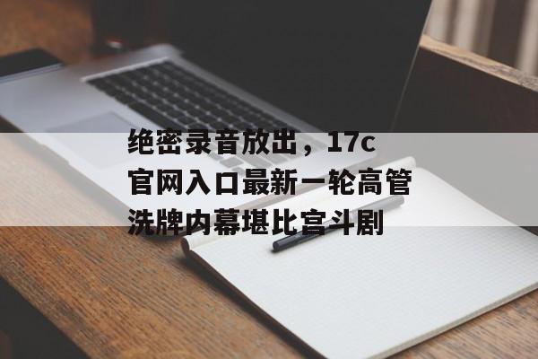 绝密录音放出，17c官网入口最新一轮高管洗牌内幕堪比宫斗剧