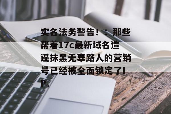 实名法务警告！：那些帮着17c最新域名造谣抹黑无辜路人的营销号已经被全面锁定了IP。