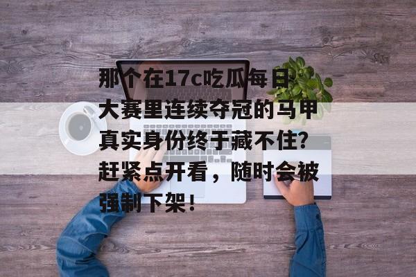 那个在17c吃瓜每日大赛里连续夺冠的马甲真实身份终于藏不住？赶紧点开看，随时会被强制下架！