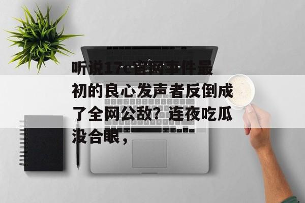 听说17c官网事件最初的良心发声者反倒成了全网公敌？连夜吃瓜没合眼，