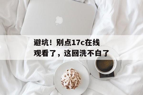 避坑！别点17c在线观看了，这回洗不白了