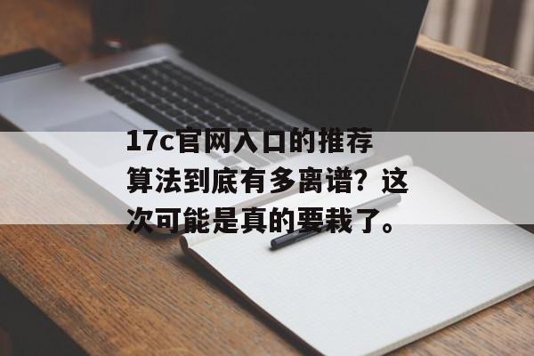 17c官网入口的推荐算法到底有多离谱？这次可能是真的要栽了。