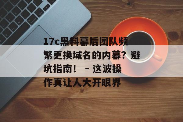 17c黑料幕后团队频繁更换域名的内幕？避坑指南！ - 这波操作真让人大开眼界
