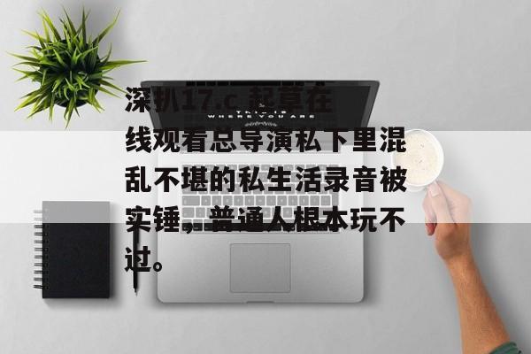 深扒17.c 起草在线观看总导演私下里混乱不堪的私生活录音被实锤，普通人根本玩不过。