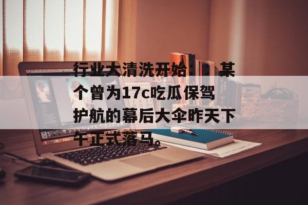 行业大清洗开始：：某个曾为17c吃瓜保驾护航的幕后大伞昨天下午正式落马。