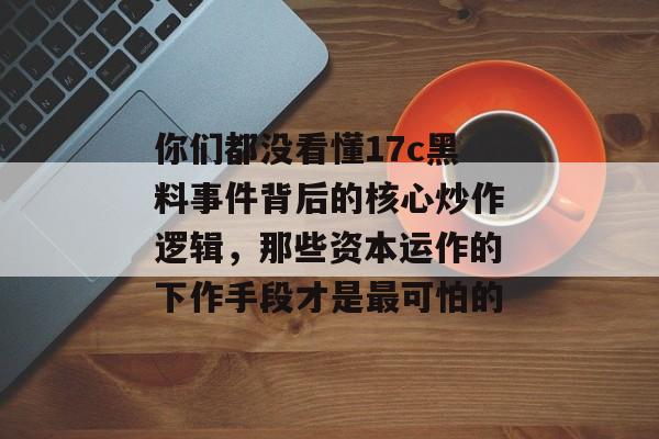 你们都没看懂17c黑料事件背后的核心炒作逻辑，那些资本运作的下作手段才是最可怕的